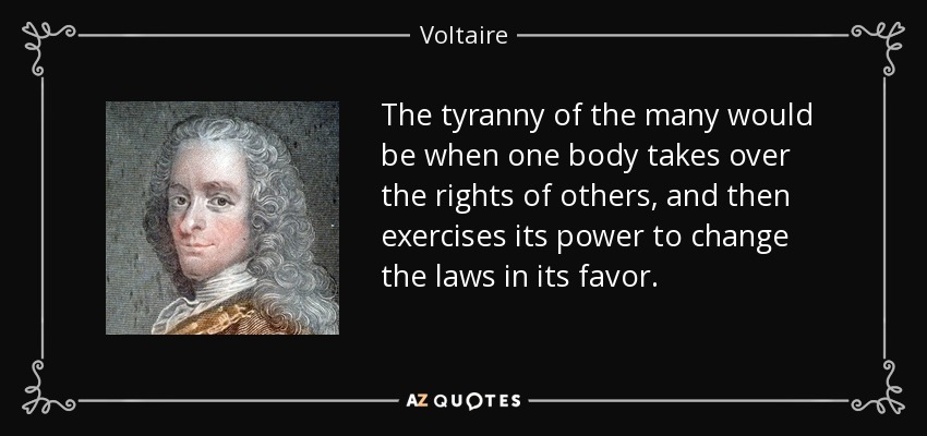 The tyranny of the many would be when one body takes over the rights of others, and then exercises its power to change the laws in its favor. - Voltaire