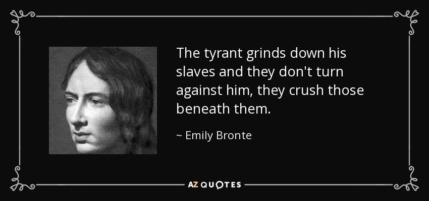The tyrant grinds down his slaves and they don't turn against him, they crush those beneath them. - Emily Bronte