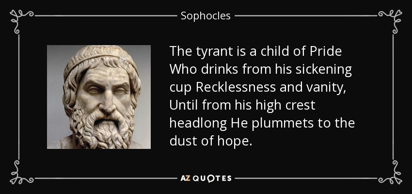 The tyrant is a child of Pride Who drinks from his sickening cup Recklessness and vanity, Until from his high crest headlong He plummets to the dust of hope. - Sophocles