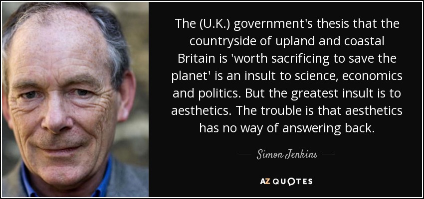 The (U.K.) government's thesis that the countryside of upland and coastal Britain is 'worth sacrificing to save the planet' is an insult to science, economics and politics. But the greatest insult is to aesthetics. The trouble is that aesthetics has no way of answering back. - Simon Jenkins