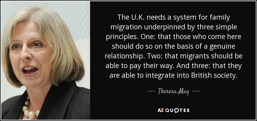 The U.K. needs a system for family migration underpinned by three simple principles. One: that those who come here should do so on the basis of a genuine relationship. Two: that migrants should be able to pay their way. And three: that they are able to integrate into British society. - Theresa May
