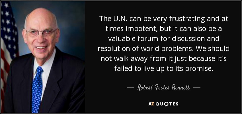 The U.N. can be very frustrating and at times impotent, but it can also be a valuable forum for discussion and resolution of world problems. We should not walk away from it just because it's failed to live up to its promise. - Robert Foster Bennett