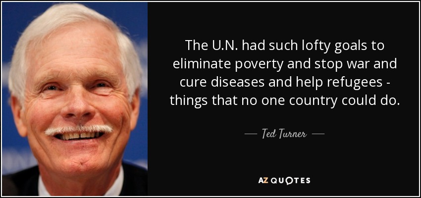 The U.N. had such lofty goals to eliminate poverty and stop war and cure diseases and help refugees - things that no one country could do. - Ted Turner