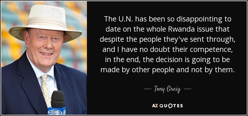 The U.N. has been so disappointing to date on the whole Rwanda issue that despite the people they've sent through, and I have no doubt their competence, in the end, the decision is going to be made by other people and not by them. - Tony Greig