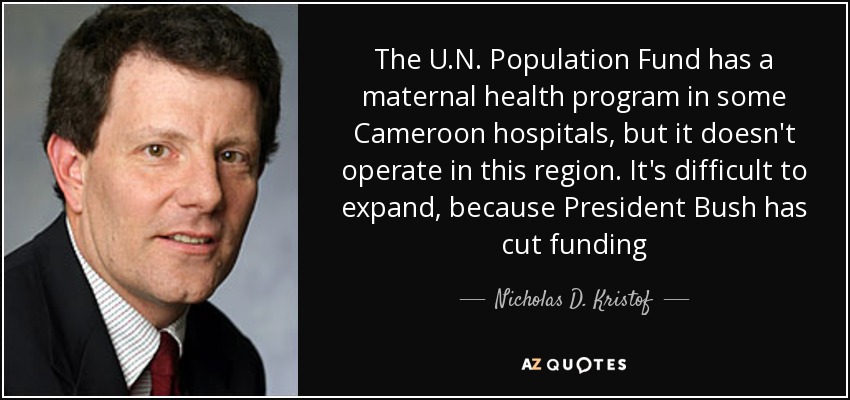 The U.N. Population Fund has a maternal health program in some Cameroon hospitals, but it doesn't operate in this region. It's difficult to expand, because President Bush has cut funding - Nicholas D. Kristof