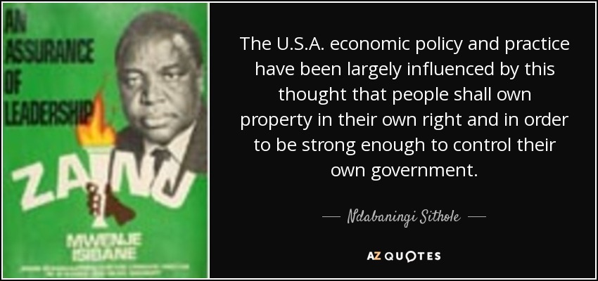 The U.S.A. economic policy and practice have been largely influenced by this thought that people shall own property in their own right and in order to be strong enough to control their own government. - Ndabaningi Sithole