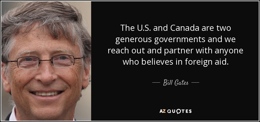The U.S. and Canada are two generous governments and we reach out and partner with anyone who believes in foreign aid. - Bill Gates