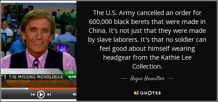 The U.S. Army cancelled an order for 600,000 black berets that were made in China. It's not just that they were made by slave laborers. It's that no soldier can feel good about himself wearing headgear from the Kathie Lee Collection. - Argus Hamilton