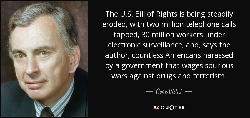 The U.S. Bill of Rights is being steadily eroded, with two million telephone calls tapped, 30 million workers under electronic surveillance, and, says the author, countless Americans harassed by a government that wages spurious wars against drugs and terrorism. - Gore Vidal