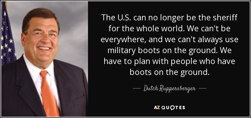 The U.S. can no longer be the sheriff for the whole world. We can't be everywhere, and we can't always use military boots on the ground. We have to plan with people who have boots on the ground. - Dutch Ruppersberger