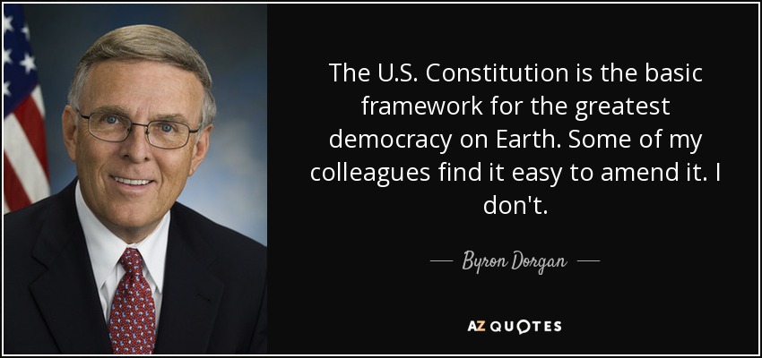 The U.S. Constitution is the basic framework for the greatest democracy on Earth. Some of my colleagues find it easy to amend it. I don't. - Byron Dorgan