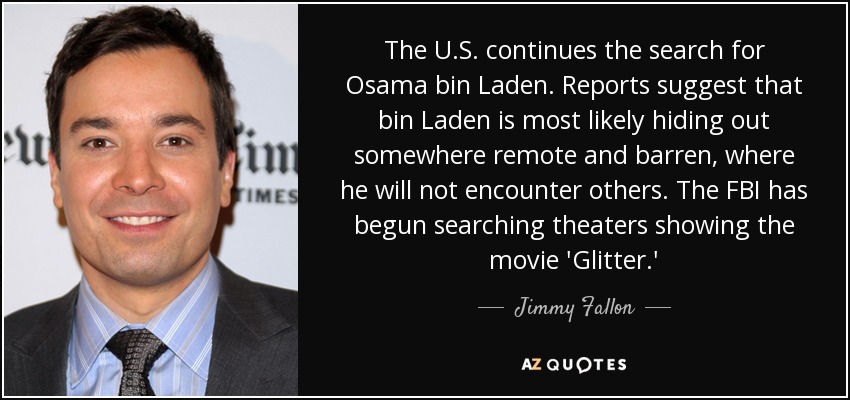 The U.S. continues the search for Osama bin Laden. Reports suggest that bin Laden is most likely hiding out somewhere remote and barren, where he will not encounter others. The FBI has begun searching theaters showing the movie 'Glitter.' - Jimmy Fallon