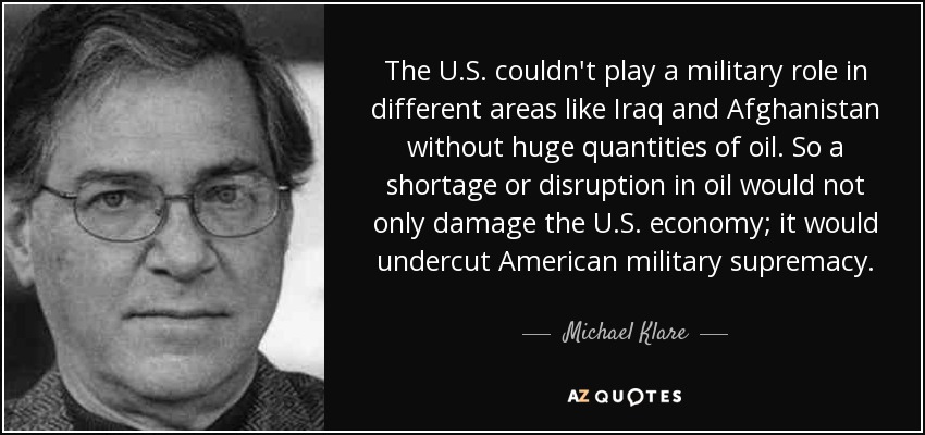 The U.S. couldn't play a military role in different areas like Iraq and Afghanistan without huge quantities of oil. So a shortage or disruption in oil would not only damage the U.S. economy; it would undercut American military supremacy. - Michael Klare