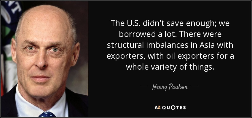 The U.S. didn't save enough; we borrowed a lot. There were structural imbalances in Asia with exporters, with oil exporters for a whole variety of things. - Henry Paulson