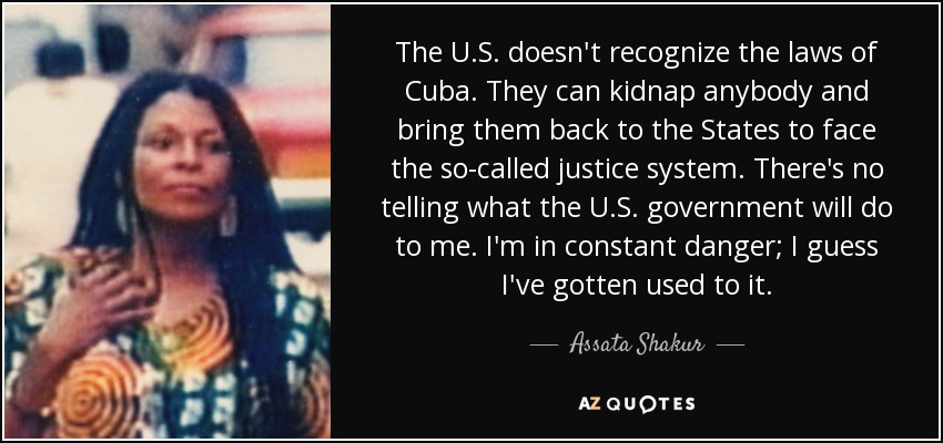 The U.S. doesn't recognize the laws of Cuba. They can kidnap anybody and bring them back to the States to face the so-called justice system. There's no telling what the U.S. government will do to me. I'm in constant danger; I guess I've gotten used to it. - Assata Shakur