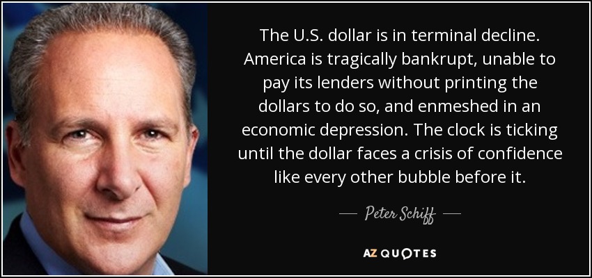 The U.S. dollar is in terminal decline. America is tragically bankrupt, unable to pay its lenders without printing the dollars to do so, and enmeshed in an economic depression. The clock is ticking until the dollar faces a crisis of confidence like every other bubble before it. - Peter Schiff