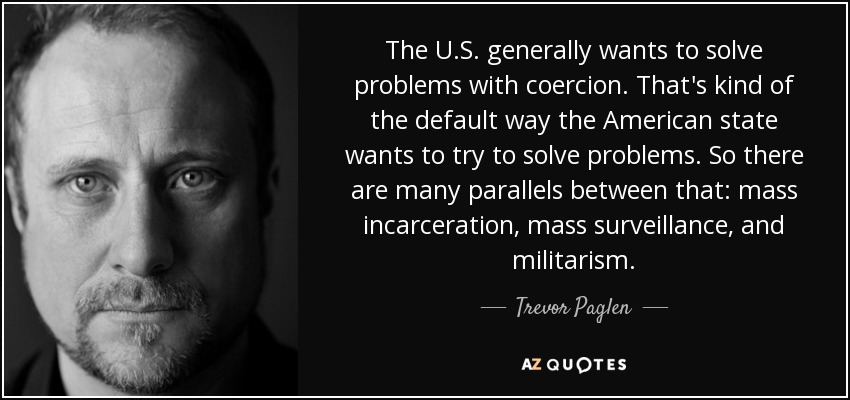 The U.S. generally wants to solve problems with coercion. That's kind of the default way the American state wants to try to solve problems. So there are many parallels between that: mass incarceration, mass surveillance, and militarism. - Trevor Paglen