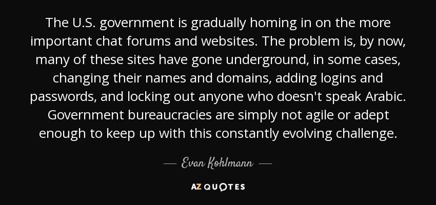 The U.S. government is gradually homing in on the more important chat forums and websites. The problem is, by now, many of these sites have gone underground, in some cases, changing their names and domains, adding logins and passwords, and locking out anyone who doesn't speak Arabic. Government bureaucracies are simply not agile or adept enough to keep up with this constantly evolving challenge. - Evan Kohlmann