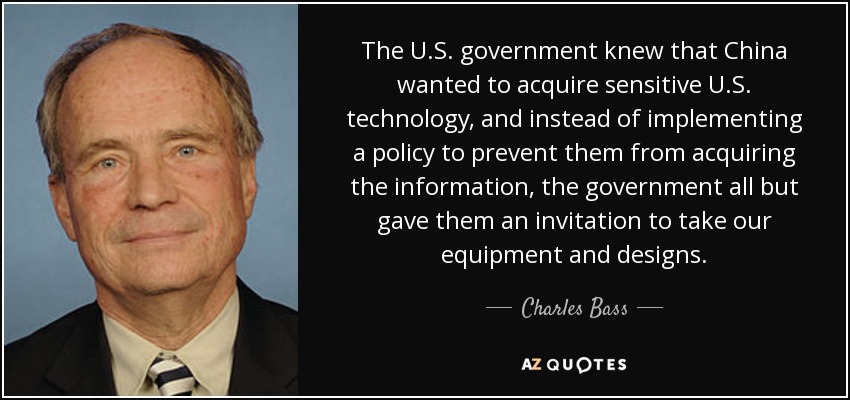 The U.S. government knew that China wanted to acquire sensitive U.S. technology, and instead of implementing a policy to prevent them from acquiring the information, the government all but gave them an invitation to take our equipment and designs. - Charles Bass