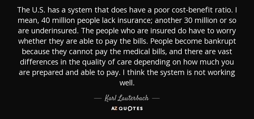 The U.S. has a system that does have a poor cost-benefit ratio. I mean, 40 million people lack insurance; another 30 million or so are underinsured. The people who are insured do have to worry whether they are able to pay the bills. People become bankrupt because they cannot pay the medical bills, and there are vast differences in the quality of care depending on how much you are prepared and able to pay. I think the system is not working well. - Karl Lauterbach
