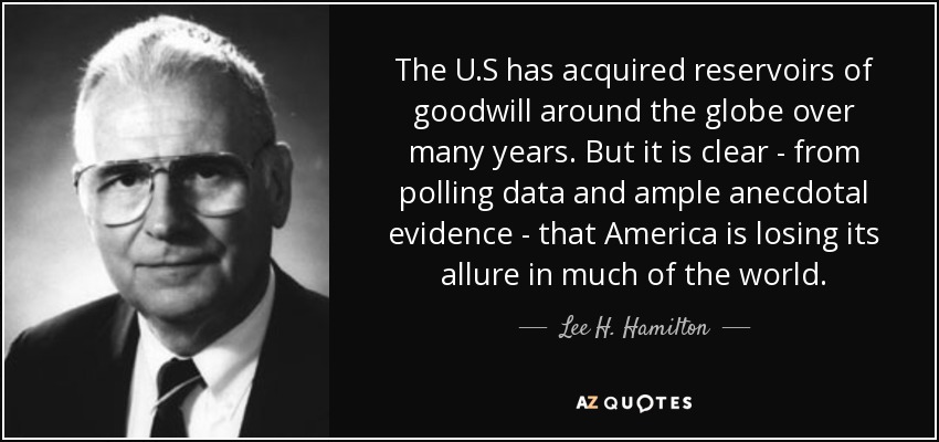 The U.S has acquired reservoirs of goodwill around the globe over many years. But it is clear - from polling data and ample anecdotal evidence - that America is losing its allure in much of the world. - Lee H. Hamilton