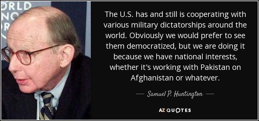 The U.S. has and still is cooperating with various military dictatorships around the world. Obviously we would prefer to see them democratized, but we are doing it because we have national interests, whether it's working with Pakistan on Afghanistan or whatever. - Samuel P. Huntington