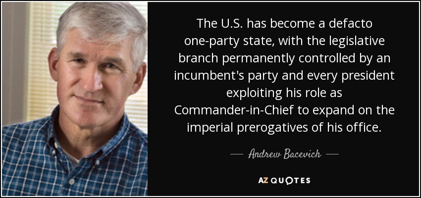 The U.S. has become a defacto one-party state, with the legislative branch permanently controlled by an incumbent's party and every president exploiting his role as Commander-in-Chief to expand on the imperial prerogatives of his office. - Andrew Bacevich