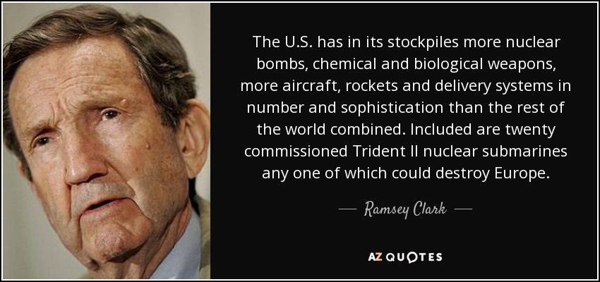 The U.S. has in its stockpiles more nuclear bombs, chemical and biological weapons, more aircraft, rockets and delivery systems in number and sophistication than the rest of the world combined. Included are twenty commissioned Trident II nuclear submarines any one of which could destroy Europe. - Ramsey Clark