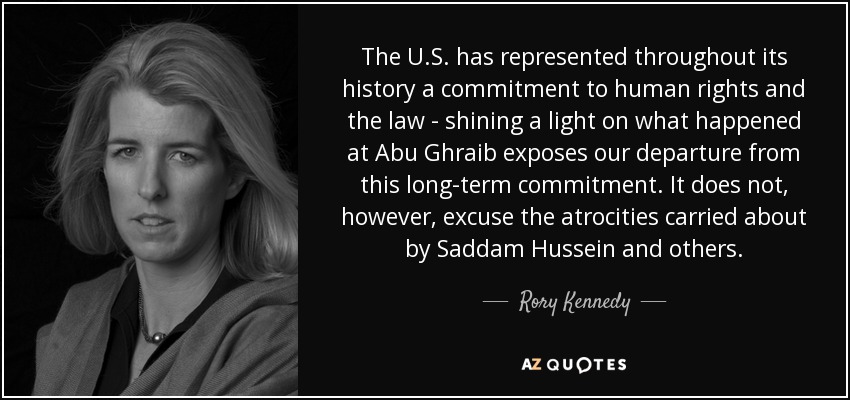 The U.S. has represented throughout its history a commitment to human rights and the law - shining a light on what happened at Abu Ghraib exposes our departure from this long-term commitment. It does not, however, excuse the atrocities carried about by Saddam Hussein and others. - Rory Kennedy