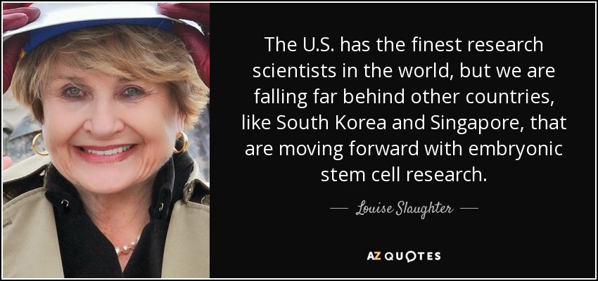 The U.S. has the finest research scientists in the world, but we are falling far behind other countries, like South Korea and Singapore, that are moving forward with embryonic stem cell research. - Louise Slaughter