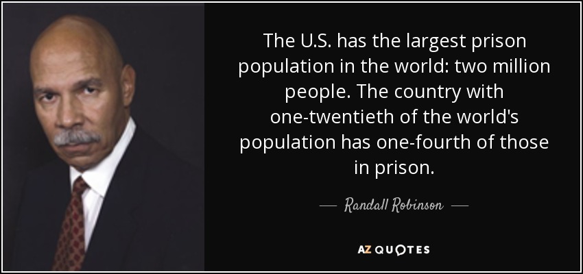 The U.S. has the largest prison population in the world: two million people. The country with one-twentieth of the world's population has one-fourth of those in prison. - Randall Robinson