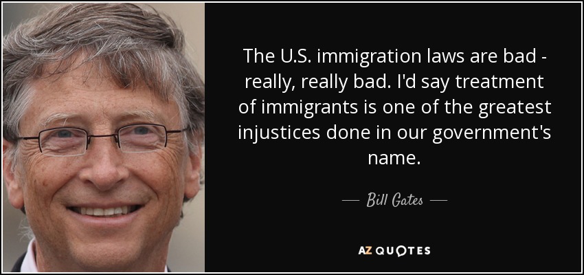 The U.S. immigration laws are bad - really, really bad. I'd say treatment of immigrants is one of the greatest injustices done in our government's name. - Bill Gates