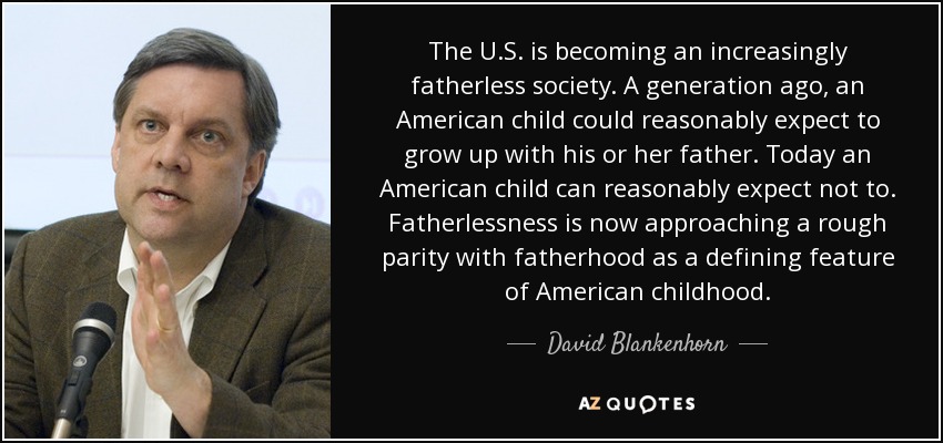 The U.S. is becoming an increasingly fatherless society. A generation ago, an American child could reasonably expect to grow up with his or her father. Today an American child can reasonably expect not to. Fatherlessness is now approaching a rough parity with fatherhood as a defining feature of American childhood. - David Blankenhorn