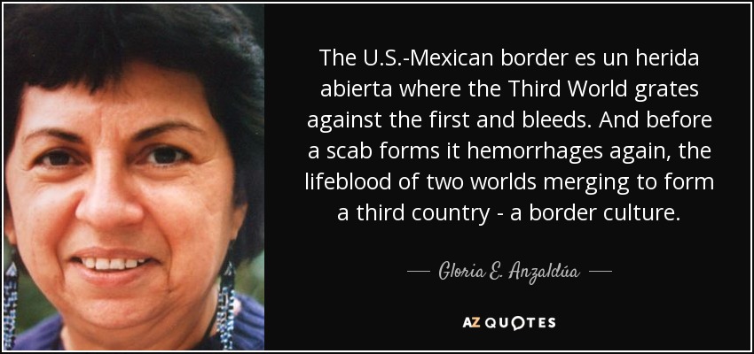 The U.S.-Mexican border es un herida abierta where the Third World grates against the first and bleeds. And before a scab forms it hemorrhages again, the lifeblood of two worlds merging to form a third country - a border culture. - Gloria E. Anzaldúa