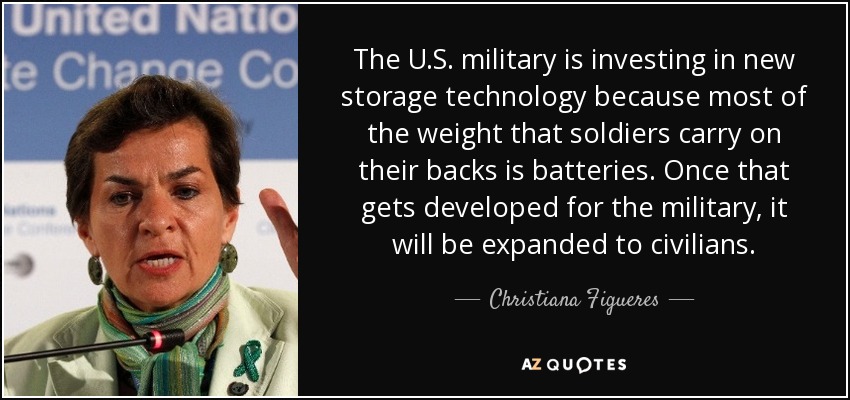 The U.S. military is investing in new storage technology because most of the weight that soldiers carry on their backs is batteries. Once that gets developed for the military, it will be expanded to civilians. - Christiana Figueres