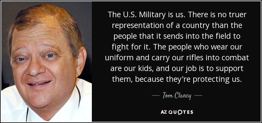 The U.S. Military is us. There is no truer representation of a country than the people that it sends into the field to fight for it. The people who wear our uniform and carry our rifles into combat are our kids, and our job is to support them, because they're protecting us. - Tom Clancy