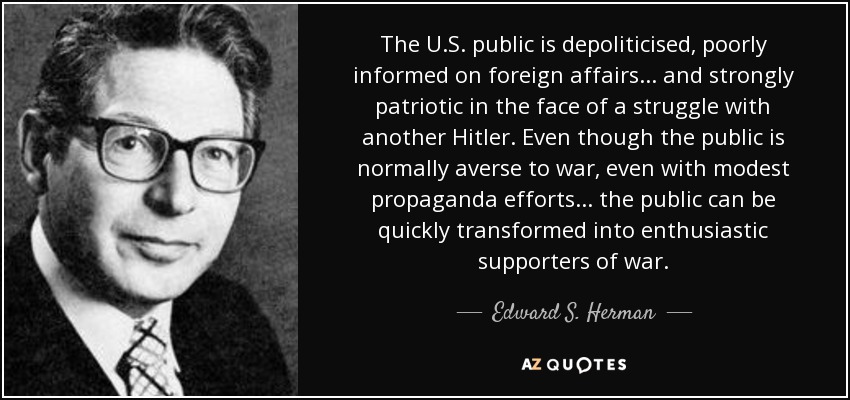 The U.S. public is depoliticised, poorly informed on foreign affairs... and strongly patriotic in the face of a struggle with another Hitler. Even though the public is normally averse to war, even with modest propaganda efforts... the public can be quickly transformed into enthusiastic supporters of war. - Edward S. Herman