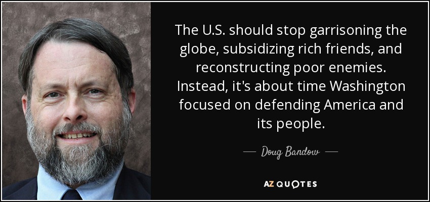 The U.S. should stop garrisoning the globe, subsidizing rich friends, and reconstructing poor enemies. Instead, it's about time Washington focused on defending America and its people. - Doug Bandow
