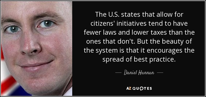 The U.S. states that allow for citizens' initiatives tend to have fewer laws and lower taxes than the ones that don't. But the beauty of the system is that it encourages the spread of best practice. - Daniel Hannan