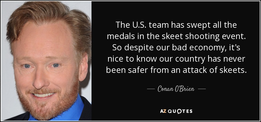 The U.S. team has swept all the medals in the skeet shooting event. So despite our bad economy, it's nice to know our country has never been safer from an attack of skeets. - Conan O'Brien