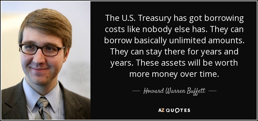 The U.S. Treasury has got borrowing costs like nobody else has. They can borrow basically unlimited amounts. They can stay there for years and years. These assets will be worth more money over time. - Howard Warren Buffett