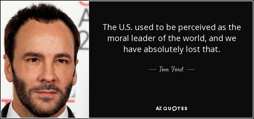 The U.S. used to be perceived as the moral leader of the world, and we have absolutely lost that. - Tom Ford