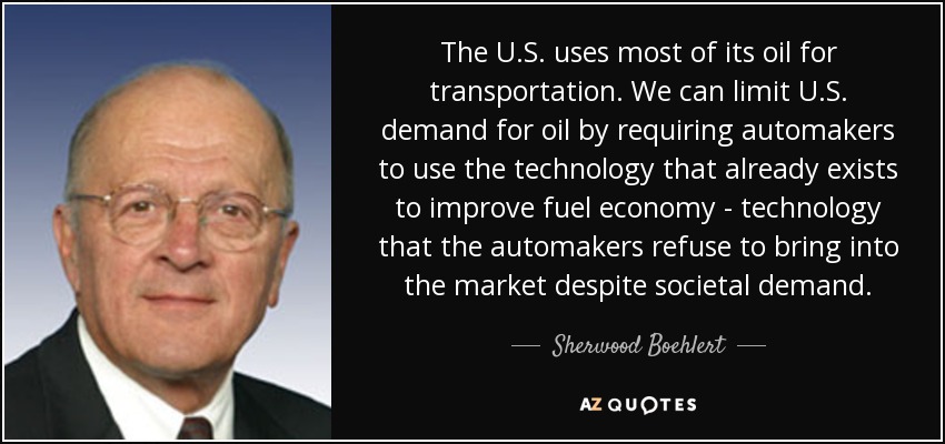 The U.S. uses most of its oil for transportation. We can limit U.S. demand for oil by requiring automakers to use the technology that already exists to improve fuel economy - technology that the automakers refuse to bring into the market despite societal demand. - Sherwood Boehlert