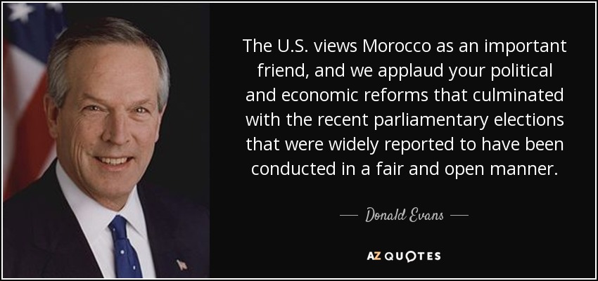 The U.S. views Morocco as an important friend, and we applaud your political and economic reforms that culminated with the recent parliamentary elections that were widely reported to have been conducted in a fair and open manner. - Donald Evans