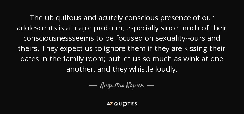 The ubiquitous and acutely conscious presence of our adolescents is a major problem, especially since much of their consciousnessseems to be focused on sexuality--ours and theirs. They expect us to ignore them if they are kissing their dates in the family room; but let us so much as wink at one another, and they whistle loudly. - Augustus Napier
