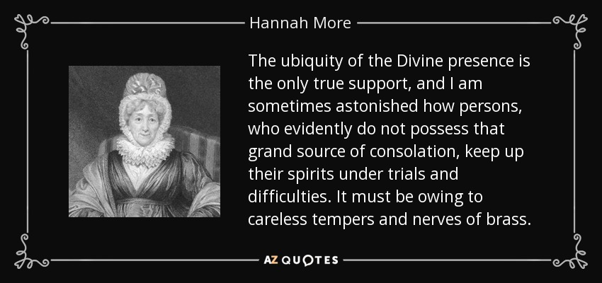 The ubiquity of the Divine presence is the only true support, and I am sometimes astonished how persons, who evidently do not possess that grand source of consolation, keep up their spirits under trials and difficulties. It must be owing to careless tempers and nerves of brass. - Hannah More