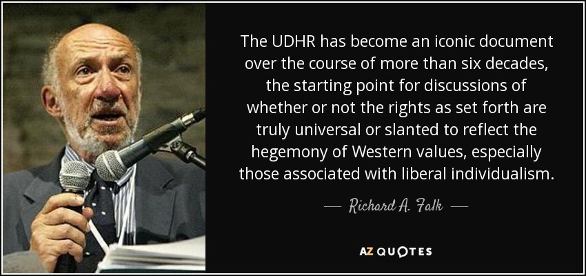 The UDHR has become an iconic document over the course of more than six decades, the starting point for discussions of whether or not the rights as set forth are truly universal or slanted to reflect the hegemony of Western values, especially those associated with liberal individualism. - Richard A. Falk
