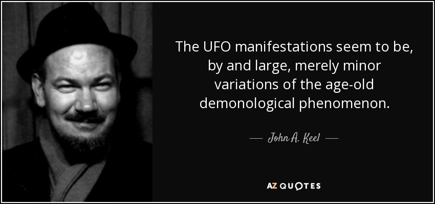 The UFO manifestations seem to be, by and large, merely minor variations of the age-old demonological phenomenon. - John A. Keel