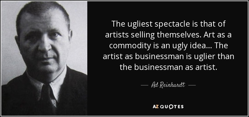 The ugliest spectacle is that of artists selling themselves. Art as a commodity is an ugly idea... The artist as businessman is uglier than the businessman as artist. - Ad Reinhardt