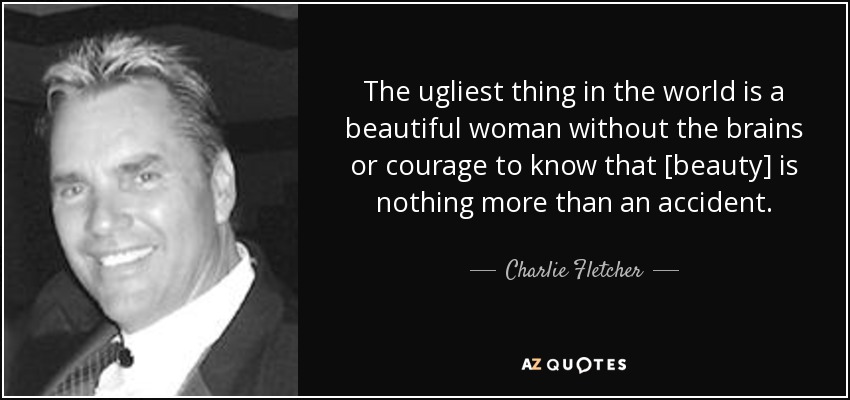 The ugliest thing in the world is a beautiful woman without the brains or courage to know that [beauty] is nothing more than an accident. - Charlie Fletcher